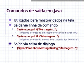 Comandos de saída em Java
Comandos de saída em Java
Utilizados para mostrar dados na tela
Utilizados para mostrar dados na tela
Saída via linha de comando
Saída via linha de comando

System.out.print("Mensagem...");
System.out.print("Mensagem...");
 imprime o conteúdo e mantém o cursor na mesma linha

System.out.println("Mensagem...");
System.out.println("Mensagem...");
 imprime o conteúdo e move o cursor para a próxima linha
Saída via caixa de diálogo
Saída via caixa de diálogo

JOptionPane.showMessageDialog("Mensagem...");
JOptionPane.showMessageDialog("Mensagem...");
 