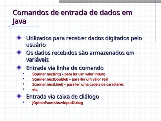 Comandos de entrada de dados em
Comandos de entrada de dados em
Java
Java
Utilizados para receber dados digitados pelo
Utilizados para receber dados digitados pelo
usuário
usuário
Os dados recebidos são armazenados em
Os dados recebidos são armazenados em
variáveis
variáveis
Entrada via linha de comando
Entrada via linha de comando

Scanner.nextInt() – para ler um valor inteiro
Scanner.nextInt() – para ler um valor inteiro

Scanner.nextDouble() – para ler um valor real
Scanner.nextDouble() – para ler um valor real

Scanner.nextLine() – para ler uma cadeia de caracteres
Scanner.nextLine() – para ler uma cadeia de caracteres

etc.
etc.
Entrada via caixa de diálogo
Entrada via caixa de diálogo

JOptionPane.showInputDialog
JOptionPane.showInputDialog
 