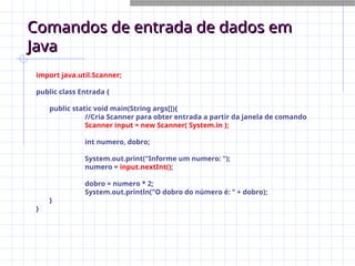 Comandos de entrada de dados em
Comandos de entrada de dados em
Java
Java
import java.util.Scanner;
public class Entrada {
public static void main(String args[]){
//Cria Scanner para obter entrada a partir da janela de comando
Scanner input = new Scanner( System.in );
int numero, dobro;
System.out.print("Informe um numero: ");
numero = input.nextInt();
dobro = numero * 2;
System.out.println("O dobro do número é: " + dobro);
}
}
 