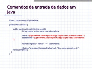 Comandos de entrada de dados em
Comandos de entrada de dados em
Java
Java
import javax.swing.JOptionPane;
public class Leitura {
public static void main(String args[]){
String nome, sobrenome, nomeCompleto;
nome = JOptionPane.showInputDialog("Digite o seu primeiro nome: ");
sobrenome = JOptionPane.showInputDialog("Digite o seu sobrenome:
");
nomeCompleto = nome + " " + sobrenome;
JOptionPane.showMessageDialog(null, "Seu nome completo é: " +
nomeCompleto);
}
}
 