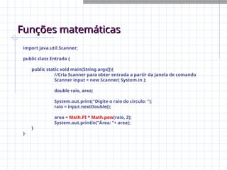 Funções matemáticas
Funções matemáticas
import java.util.Scanner;
public class Entrada {
public static void main(String args[]){
//Cria Scanner para obter entrada a partir da janela de comando
Scanner input = new Scanner( System.in );
double raio, area;
System.out.print("Digite o raio do círculo: ");
raio = input.nextDouble();
area = Math.PI * Math.pow(raio, 2);
System.out.println("Área: "+ area);
}
}
 