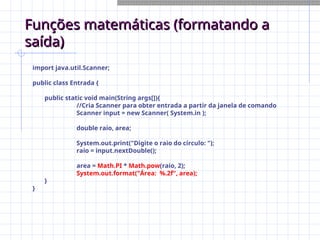 Funções matemáticas (formatando a
Funções matemáticas (formatando a
saída)
saída)
import java.util.Scanner;
public class Entrada {
public static void main(String args[]){
//Cria Scanner para obter entrada a partir da janela de comando
Scanner input = new Scanner( System.in );
double raio, area;
System.out.print("Digite o raio do círculo: ");
raio = input.nextDouble();
area = Math.PI * Math.pow(raio, 2);
System.out.format("Área: %.2f", area);
}
}
 