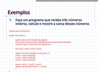 Exemplos
Exemplos
1.
1. Faça um programa que receba três números
Faça um programa que receba três números
inteiros, calcule e mostre a soma desses números
inteiros, calcule e mostre a soma desses números
import java.util.Scanner;
public class Soma {
public static void main(String args[]){
//Cria Scanner para obter entrada a partir da janela de comando
Scanner input = new Scanner( System.in );
int num1, num2, num3, soma;
System.out.print("Digite os números: ");
num1 = input.nextInt();
num2 = input.nextInt();
num3 = input.nextInt();
soma =num1 + num2 + num3;
System.out.println("Soma: "+ soma);
}
}
 