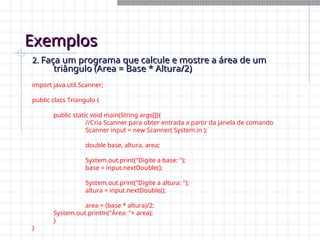 Exemplos
Exemplos
2.
2. Faça um programa que calcule e mostre a área de um
Faça um programa que calcule e mostre a área de um
triângulo (Area = Base * Altura/2)
triângulo (Area = Base * Altura/2)
import java.util.Scanner;
public class Triangulo {
public static void main(String args[]){
//Cria Scanner para obter entrada a partir da janela de comando
Scanner input = new Scanner( System.in );
double base, altura, area;
System.out.print("Digite a base: ");
base = input.nextDouble();
System.out.print("Digite a altura: ");
altura = input.nextDouble();
area = (base * altura)/2;
System.out.println("Área: "+ area);
}
}
 