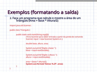 Exemplos (formatando a saída)
Exemplos (formatando a saída)
2.
2. Faça um programa que calcule e mostre a área de um
Faça um programa que calcule e mostre a área de um
triângulo (Area = Base * Altura/2)
triângulo (Area = Base * Altura/2)
import java.util.Scanner;
public class Triangulo {
public static void main(String args[]){
//Cria Scanner para obter entrada a partir da janela de comando
Scanner input = new Scanner( System.in );
double base, altura, area;
System.out.print("Digite a base: ");
base = input.nextDouble();
System.out.print("Digite a altura: ");
altura = input.nextDouble();
area = (base * altura)/2;
System.out.format("Áárea: %.2f", area);
}
}
 