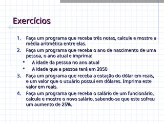 Exercícios
Exercícios
1.
1. Faça um programa que receba três notas, calcule e mostre a
Faça um programa que receba três notas, calcule e mostre a
média aritmética entre elas.
média aritmética entre elas.
2.
2. Faça um programa que receba o ano de nascimento de uma
Faça um programa que receba o ano de nascimento de uma
pessoa, o ano atual e imprima:
pessoa, o ano atual e imprima:

A idade da pessoa no ano atual
A idade da pessoa no ano atual

A idade que a pessoa terá em 2050
A idade que a pessoa terá em 2050
3.
3. Faça um programa que receba a cotação do dólar em reais,
Faça um programa que receba a cotação do dólar em reais,
e um valor que o usuário possui em dólares. Imprima este
e um valor que o usuário possui em dólares. Imprima este
valor em reais.
valor em reais.
4.
4. Faça um programa que receba o salário de um funcionário,
Faça um programa que receba o salário de um funcionário,
calcule e mostre o novo salário, sabendo-se que este sofreu
calcule e mostre o novo salário, sabendo-se que este sofreu
um aumento de 25%.
um aumento de 25%.
 