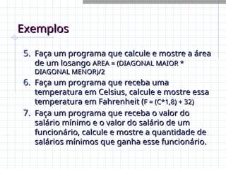 Exemplos
Exemplos
5.
5. Faça um programa que calcule e mostre a área
Faça um programa que calcule e mostre a área
de um losango
de um losango AREA = (DIAGONAL MAIOR *
AREA = (DIAGONAL MAIOR *
DIAGONAL MENOR)/2
DIAGONAL MENOR)/2
6.
6. Faça um programa que receba uma
Faça um programa que receba uma
temperatura em Celsius, calcule e mostre essa
temperatura em Celsius, calcule e mostre essa
temperatura em Fahrenheit (
temperatura em Fahrenheit (F = (C*1,8) + 32)
F = (C*1,8) + 32)
7.
7. Faça um programa que receba o valor do
Faça um programa que receba o valor do
salário mínimo e o valor do salário de um
salário mínimo e o valor do salário de um
funcionário, calcule e mostre a quantidade de
funcionário, calcule e mostre a quantidade de
salários mínimos que ganha esse funcionário.
salários mínimos que ganha esse funcionário.
 