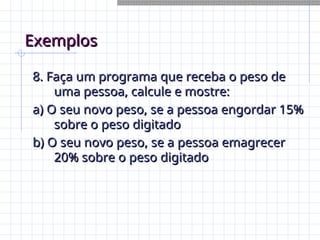 Exemplos
Exemplos
8. Faça um programa que receba o peso de
8. Faça um programa que receba o peso de
uma pessoa, calcule e mostre:
uma pessoa, calcule e mostre:
a) O seu novo peso, se a pessoa engordar 15%
a) O seu novo peso, se a pessoa engordar 15%
sobre o peso digitado
sobre o peso digitado
b) O seu novo peso, se a pessoa emagrecer
b) O seu novo peso, se a pessoa emagrecer
20% sobre o peso digitado
20% sobre o peso digitado
 