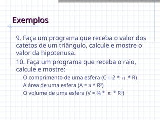 Exemplos
Exemplos
9. Faça um programa que receba o valor dos
catetos de um triângulo, calcule e mostre o
valor da hipotenusa.
10. Faça um programa que receba o raio,
calcule e mostre:
O comprimento de uma esfera (C = 2 * π * R)
A área de uma esfera (A = π * R2
)
O volume de uma esfera (V = ¾ * π * R3
)
 