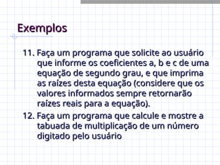 Exemplos
Exemplos
11. Faça um programa que solicite ao usuário
11. Faça um programa que solicite ao usuário
que informe os coeficientes a, b e c de uma
que informe os coeficientes a, b e c de uma
equação de segundo grau, e que imprima
equação de segundo grau, e que imprima
as raízes desta equação (considere que os
as raízes desta equação (considere que os
valores informados sempre retornarão
valores informados sempre retornarão
raízes reais para a equação).
raízes reais para a equação).
12. Faça um programa que calcule e mostre a
12. Faça um programa que calcule e mostre a
tabuada de multiplicação de um número
tabuada de multiplicação de um número
digitado pelo usuário
digitado pelo usuário
 