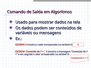 Comando de Saída em Algoritmos
Comando de Saída em Algoritmos
Usado para mostrar dados na tela
Usado para mostrar dados na tela
Os dados podem ser conteúdos de
Os dados podem ser conteúdos de
variáveis ou mensagens
variáveis ou mensagens
Ex.:
Ex.:
ESCREVA X
ESCREVA X (mostra o valor armazenado na variável X)
(mostra o valor armazenado na variável X)
ESCREVA 'Conteúdo de Y = ', Y
ESCREVA 'Conteúdo de Y = ', Y (mostra a mensagem "Conteúdo de Y
(mostra a mensagem "Conteúdo de Y
=" e em seguida o valor armazenado na variável Y)
=" e em seguida o valor armazenado na variável Y)
X
'Conteúdo de Y = ', Y
'Conteúdo de Y = ', Y
 