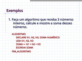 Exemplos
Exemplos
1. Faça um algoritmo que receba 3 números
1. Faça um algoritmo que receba 3 números
inteiros, calcule e mostre a soma desses
inteiros, calcule e mostre a soma desses
números.
números.
ALGORITMO
ALGORITMO
DECLARE N1, N2, N3, SOMA NUMÉRICO
DECLARE N1, N2, N3, SOMA NUMÉRICO
LEIA N1, N2, N3
LEIA N1, N2, N3
SOMA N1 + N2 + N3
←
SOMA N1 + N2 + N3
←
ESCREVA SOMA
ESCREVA SOMA
FIM_ALGORITMO
FIM_ALGORITMO
 