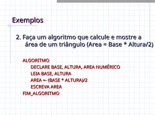 Exemplos
Exemplos
2. Faça um algoritmo que calcule e mostre a
2. Faça um algoritmo que calcule e mostre a
área de um triângulo (Area = Base * Altura/2)
área de um triângulo (Area = Base * Altura/2)
ALGORITMO
ALGORITMO
DECLARE BASE, ALTURA, AREA NUMÉRICO
DECLARE BASE, ALTURA, AREA NUMÉRICO
LEIA BASE, ALTURA
LEIA BASE, ALTURA
AREA (BASE * ALTURA)/2
←
AREA (BASE * ALTURA)/2
←
ESCREVA AREA
ESCREVA AREA
FIM_ALGORITMO
FIM_ALGORITMO
 
