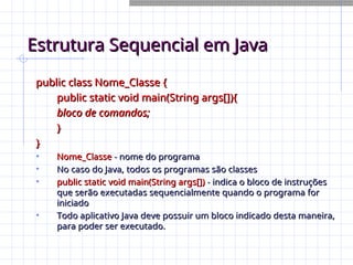 Estrutura Sequencial em Java
Estrutura Sequencial em Java
public class Nome_Classe {
public class Nome_Classe {
public static void main(String args[]){
public static void main(String args[]){
bloco de comandos;
bloco de comandos;
}
}
}
}
• Nome_Classe
Nome_Classe - nome do programa
- nome do programa
• No caso do Java, todos os programas são classes
No caso do Java, todos os programas são classes
• public static void main(String args[])
public static void main(String args[]) - indica o bloco de instruções
- indica o bloco de instruções
que serão executadas sequencialmente quando o programa for
que serão executadas sequencialmente quando o programa for
iniciado
iniciado
• Todo aplicativo Java deve possuir um bloco indicado desta maneira,
Todo aplicativo Java deve possuir um bloco indicado desta maneira,
para poder ser executado.
para poder ser executado.
 