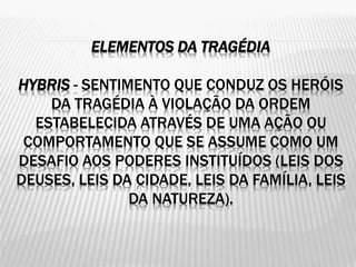 ELEMENTOS DA TRAGÉDIA
HYBRIS - SENTIMENTO QUE CONDUZ OS HERÓIS
DA TRAGÉDIA À VIOLAÇÃO DA ORDEM
ESTABELECIDA ATRAVÉS DE UMA AÇÃO OU
COMPORTAMENTO QUE SE ASSUME COMO UM
DESAFIO AOS PODERES INSTITUÍDOS (LEIS DOS
DEUSES, LEIS DA CIDADE, LEIS DA FAMÍLIA, LEIS
DA NATUREZA).
 