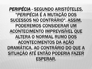 PERIPÉCIA - SEGUNDO ARISTÓTELES,
"PERIPÉCIA É A MUTAÇÃO DOS
SUCESSOS NO CONTRÁRIO". ASSIM,
PODEREMOS CONSIDERAR UM
ACONTECIMENTO IMPREVISÍVEL QUE
ALTERA O NORMAL RUMO DOS
ACONTECIMENTOS DA AÇÃO
DRAMÁTICA, AO CONTRÁRIO DO QUE A
SITUAÇÃO ATÉ ENTÃO PODERIA FAZER
ESPERAR.
 