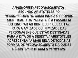 ANAGNÓRISE (RECONHECIMENTO) -
SEGUNDO ARISTÓTELES, "O
RECONHECIMENTO, COMO INDICA O PRÓPRIO
SIGNIFICADO DA PALAVRA, É A PASSAGEM
DO IGNORAR AO CONHECER, QUE SE FAZ
PARA A AMIZADE OU INIMIZADE DAS
PERSONAGENS QUE ESTÃO DESTINADAS
PARA A DITA OU A DESDITA." ARISTÓTELES
ACRESCENTA: "A MAIS BELA DE TODAS AS
FORMAS DE RECONHECIMENTO É A QUE SE
DÁ JUNTAMENTE COM A PERIPÉCIA.
 