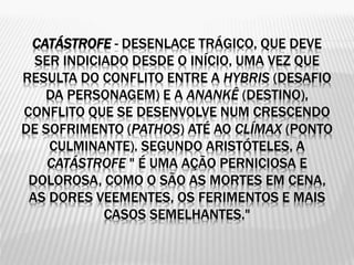 CATÁSTROFE - DESENLACE TRÁGICO, QUE DEVE
SER INDICIADO DESDE O INÍCIO, UMA VEZ QUE
RESULTA DO CONFLITO ENTRE A HYBRIS (DESAFIO
DA PERSONAGEM) E A ANANKÊ (DESTINO),
CONFLITO QUE SE DESENVOLVE NUM CRESCENDO
DE SOFRIMENTO (PATHOS) ATÉ AO CLÍMAX (PONTO
CULMINANTE). SEGUNDO ARISTÓTELES, A
CATÁSTROFE " É UMA AÇÃO PERNICIOSA E
DOLOROSA, COMO O SÃO AS MORTES EM CENA,
AS DORES VEEMENTES, OS FERIMENTOS E MAIS
CASOS SEMELHANTES."
 