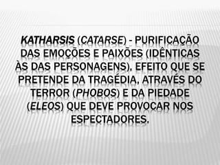 KATHARSIS (CATARSE) - PURIFICAÇÃO
DAS EMOÇÕES E PAIXÕES (IDÊNTICAS
ÀS DAS PERSONAGENS), EFEITO QUE SE
PRETENDE DA TRAGÉDIA, ATRAVÉS DO
TERROR (PHOBOS) E DA PIEDADE
(ELEOS) QUE DEVE PROVOCAR NOS
ESPECTADORES.
 