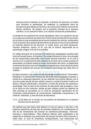 Cooperativa de Servicios Educacionales - CAPACITTA 10
El laboratorio didáctico en la enseñanza de la física
dinámica entre la realidad, el contenido, el docente, los alumnos y el medio
para favorecer el aprendizaje. Se establece un paralelismo entre los
procesos de aprendizaje de ciencias y de construcción histórico social de las
teorías científicas. Se destaca que el propósito principal de la empresa
científica, no es cuestionar ideas, si no resolver situaciones problemáticas.
La tendencia al surgimiento de nuevos paradigmas, lleva a la suposición de que
en su base se encuentran las ideas de la Teoría Constructivista del Conocimiento
por el modo en que se pretende que el alumno adquiera los mismos, conduciendo
a que el proceso de la práctica de laboratorio se aproxime más a lo que realmente
se pretende obtener de los alumnos: un sujeto activo, que tome decisiones,
resuelva problemas, razone, en fin, que sea el máximo responsable de su
aprendizaje y llegue a ser útil a la sociedad.
Un reflejo elocuente de la presencia de tendencias pedagógicas actuales tales
como la Escuela Nueva, la Cognitiva, Tecnología Educativa y otras, lo es el papel
de los componentes personales del proceso docente educativo, en el cual el
alumno (con un papel activo) está colocado en el centro de su propio proceso de
aprendizaje y el maestro realiza la función de facilitador del mismo, no llegándose
a extremos de teorías como la Pedagogía Autogestionaria u otras donde se perdió
el papel de dirigente del proceso de enseñanza-aprendizaje que debe tener el
maestro.
Es digno reconocer, que a pesar de que el paradigma tradicional de “Transmisión-
Recepción” es fuertemente criticado por las tendencias pedagógicas actuales, a
través de su adecuada aplicación, se han obtenido muy buenos talentos, por lo
que aún puede resultar de gran utilidad, siempre y cuando el profesor realice una
eficaz y eficiente planificación, orientación y control del proceso de enseñanza-
aprendizaje. Para el caso de las prácticas de laboratorio este paradigma, como
se ha dicho en otro momento, resulta de gran utilidad cuando los objetivos de
esta actividad se encuentran en un nivel de asimilación reproductivo de los
contenidos (sistematización de conocimientos, habilidades manipulativas y de
medición, destrezas, y otras técnicas de laboratorio)
1.2.3. ¿Cuál debe ser la función de una práctica de laboratorio en el proceso
formativo de los alumnos?
Es evidente que este tópico está referido a lo que se espera o más bien, a los
objetivos específicos de este tipo de actividad académica con manifestación en
ella de las dimensiones del proceso de enseñanza-aprendizaje: instructiva,
educativa y desarrolladora. Tales objetivos deberán estar supeditados a las
exigencias e intereses muy particulares del proceso formativo de los alumnos y,
sobre todo, al nivel de enseñanza correspondiente, muy relacionado con
 