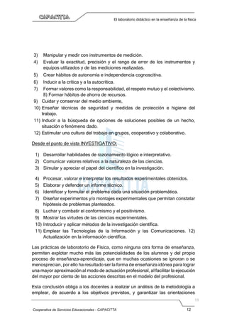 Cooperativa de Servicios Educacionales - CAPACITTA 12
El laboratorio didáctico en la enseñanza de la física
3) Manipular y medir con instrumentos de medición.
4) Evaluar la exactitud, precisión y el rango de error de los instrumentos y
equipos utilizados y de las mediciones realizadas.
5) Crear hábitos de autonomía e independencia cognoscitiva.
6) Inducir a la crítica y a la autocrítica.
7) Formar valores como la responsabilidad, el respeto mutuo y el colectivismo.
8) Formar hábitos de ahorro de recursos.
9) Cuidar y conservar del medio ambiente,
10) Enseñar técnicas de seguridad y medidas de protección e higiene del
trabajo.
11) Inducir a la búsqueda de opciones de soluciones posibles de un hecho,
situación o fenómeno dado.
12) Estimular una cultura del trabajo en grupos, cooperativo y colaborativo.
Desde el punto de vista INVESTIGATIVO:
1) Desarrollar habilidades de razonamiento lógico e interpretativo.
2) Comunicar valores relativos a la naturaleza de las ciencias.
3) Simular y apreciar el papel del científico en la investigación.
4) Procesar, valorar e interpretar los resultados experimentales obtenidos.
5) Elaborar y defender un informe técnico.
6) Identificar y formular el problema dada una situación problemática.
7) Diseñar experimentos y/o montajes experimentales que permitan constatar
hipótesis de problemas planteados.
8) Luchar y combatir el conformismo y el positivismo.
9) Mostrar las virtudes de las ciencias experimentales.
10) Introducir y aplicar métodos de la investigación científica.
11) Emplear las Tecnologías de la Información y las Comunicaciones. 12)
Actualización en la información científica.
Las prácticas de laboratorio de Física, como ninguna otra forma de enseñanza,
permiten explotar mucho más las potencialidades de los alumnos y del propio
proceso de enseñanza-aprendizaje, que en muchas ocasiones se ignoran o se
menosprecian, por ello ha resultado ser la forma de enseñanza idónea para lograr
una mayor aproximación al modo de actuación profesional, al facilitar la ejecución
del mayor por ciento de las acciones descritas en el modelo del profesional.
Esta conclusión obliga a los docentes a realizar un análisis de la metodología a
emplear, de acuerdo a los objetivos previstos, y garantizar las orientaciones
 
