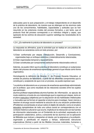 Cooperativa de Servicios Educacionales - CAPACITTA 13
El laboratorio didáctico en la enseñanza de la física
adecuadas para la auto preparación y el trabajo independiente en el desarrollo
de la práctica de laboratorio, de manera que se obtengan en los alumnos cada
uno de los conocimientos, habilidades, capacidades y actitudes que se han
resumido en los anteriores niveles del proceso formativo, y por tanto, que el
producto final del proceso corresponda a un individuo integral y capaz, que
egresado de los centros de educación superior satisfaga las necesidades de la
sociedad.
1.2.4. ¿Es realmente la práctica de laboratorio un proceso?
La respuesta es afirmativa, pues la actividad que se realiza en una práctica de
laboratorio se caracteriza como en todo proceso, por:
1) Estar conformada por etapas (Introducción, Desarrollo y Conclusiones),
organizadas bajo un enfoque sistémico y sistemáticamente relacionadas.
2) Estar organizadas temporal y espacialmente.
3) Estar constituidas por componentes estrechamente relacionados entre sí.
Además, se puede inferir que la práctica de laboratorio constituye un subproceso
dentro del proceso de enseñanza-aprendizaje general al que tributa como forma
organizativa.
Homologando la definición de Álvarez, C. de Proceso Docente Educativo, al
emitido de práctica de laboratorio, a partir de los diferentes componentes que lo
constituyen y aceptando de que sí es un proceso, se puede expresar que:
“La práctica de laboratorio es un proceso de enseñanza-aprendizaje administrado
por el profesor, que como resultado de las relaciones sociales entre los sujetos
que participan:
alumno-profesor-especialistas-alumno-fuentes de información, se ejecuta de
modo sistémico a través de una metodología que lo organiza por etapas, tanto en
el plano instructivo (objetivos) por la adquisición de las habilidades intelectuales
y manuales que se forman al capacitar al alumno para investigar, hacer ciencia y
resolver el encargo social mediante la solución de la una situación problemática
(Problema) concientizada al actuar sobre el objeto de estudio; como en el plano
educativo apropiándose de toda una cultura social en correspondencia con el
contexto histórico cultural en que ocurre, implícita en la interacción con las fuentes
de información relacionadas con el Contenido de la actividad; expresada en la
participación colaborativa, activa y consciente de los alumnos con la aplicación
de Métodos que motiven y despierten el interés, por la asignatura y la profesión,
organizado y planificado en espacio y tiempo, observando estructuras
organizativas (forma) a partir de los Medios (recursos materiales, humanos e
 