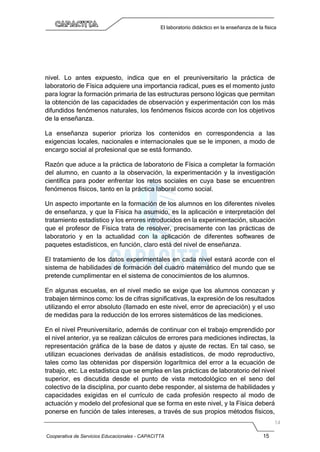Cooperativa de Servicios Educacionales - CAPACITTA 15
El laboratorio didáctico en la enseñanza de la física
nivel. Lo antes expuesto, indica que en el preuniversitario la práctica de
laboratorio de Física adquiere una importancia radical, pues es el momento justo
para lograr la formación primaria de las estructuras persono lógicas que permitan
la obtención de las capacidades de observación y experimentación con los más
difundidos fenómenos naturales, los fenómenos físicos acorde con los objetivos
de la enseñanza.
La enseñanza superior prioriza los contenidos en correspondencia a las
exigencias locales, nacionales e internacionales que se le imponen, a modo de
encargo social al profesional que se está formando.
Razón que aduce a la práctica de laboratorio de Física a completar la formación
del alumno, en cuanto a la observación, la experimentación y la investigación
científica para poder enfrentar los retos sociales en cuya base se encuentren
fenómenos físicos, tanto en la práctica laboral como social.
Un aspecto importante en la formación de los alumnos en los diferentes niveles
de enseñanza, y que la Física ha asumido, es la aplicación e interpretación del
tratamiento estadístico y los errores introducidos en la experimentación, situación
que el profesor de Física trata de resolver, precisamente con las prácticas de
laboratorio y en la actualidad con la aplicación de diferentes softwares de
paquetes estadísticos, en función, claro está del nivel de enseñanza.
El tratamiento de los datos experimentales en cada nivel estará acorde con el
sistema de habilidades de formación del cuadro matemático del mundo que se
pretende cumplimentar en el sistema de conocimientos de los alumnos.
En algunas escuelas, en el nivel medio se exige que los alumnos conozcan y
trabajen términos como: los de cifras significativas, la expresión de los resultados
utilizando el error absoluto (llamado en este nivel, error de apreciación) y el uso
de medidas para la reducción de los errores sistemáticos de las mediciones.
En el nivel Preuniversitario, además de continuar con el trabajo emprendido por
el nivel anterior, ya se realizan cálculos de errores para mediciones indirectas, la
representación gráfica de la base de datos y ajuste de rectas. En tal caso, se
utilizan ecuaciones derivadas de análisis estadísticos, de modo reproductivo,
tales como las obtenidas por dispersión logarítmica del error a la ecuación de
trabajo, etc. La estadística que se emplea en las prácticas de laboratorio del nivel
superior, es discutida desde el punto de vista metodológico en el seno del
colectivo de la disciplina, por cuanto debe responder, al sistema de habilidades y
capacidades exigidas en el currículo de cada profesión respecto al modo de
actuación y modelo del profesional que se forma en este nivel, y la Física deberá
ponerse en función de tales intereses, a través de sus propios métodos físicos,
 