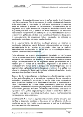 Cooperativa de Servicios Educacionales - CAPACITTA 16
El laboratorio didáctico en la enseñanza de la física
matemáticos y de investigación con el apoyo de las Tecnologías de la Información
y las Comunicaciones. Otro de los aspectos de notable interés para la formación
de los alumnos es la construcción de gráficas en sistemas de coordenadas,
donde se muestren y analicen las dependencias y comportamiento de las
magnitudes físicas objeto de medición, y las práctica de laboratorio son un medio
muy eficaz para tales fines, a partir de los datos obtenidos de las mediciones
efectuadas en el experimento, sin embargo: En la secundaria básica los alumnos
no construyen gráficas de este tipo, pero sí analizan en la solución de ejercicios
el comportamiento de magnitudes físicas expresadas en sistemas de
coordenadas cartesianas con ejes a escalas lineales.
En el preuniversitario, los alumnos construyen gráficas en sistemas de
coordenadas cartesianas, a partir de la expresión matemática que implique el
comportamiento de las variables o magnitudes físicas que se analicen,
oportunidad que se aprovecha en las prácticas de laboratorio para plotear y
expresar los resultados experimentales.
En la universidad, de acuerdo a las exigencias formuladas en los Planes de
Estudio de las diferentes carreras, se explotan mucho más las potencialidades de
las gráficas y su diversidad, de acuerdo a la complejidad de las ecuaciones de
trabajo y el comportamiento de las magnitudes físicas que intervienen en el
proceso que se analiza en el laboratorio, exigiéndole a los alumnos su
construcción tanto manual como en computadora, orientando para este caso el
razonamiento y explicación de los resultados que se obtienen de la gráfica, pues
solamente introducen los datos experimentales, selecciona la variable o función
para cada eje y el software hace lo demás.
Después del derrumbe del campo socialista europeo, los laboratorios docentes
se han visto afectados por la carencia de recursos en lo que respecto su
sustitución y actualización tecnológica, lo que ha traído como consecuencia
serias limitaciones desde el punto de vista experimental en la enseñanza de la
Física y otras ciencias, en todos los niveles de enseñanza, por cuanto se dirige
un proceso de enseñanza-aprendizaje para jóvenes y adolescentes ávidos de
conocimientos, prestos a descubrir, a mostrar su independencia y de lo que son
capaces de hacer, y otros rasgos de la personalidad en estas etapas de la vida
muy útiles para lograr un aprendizaje significativo, y que en muchas ocasiones,
menospreciamos o se desconocen.
En el Anexo No.4 se resumen algunas consideraciones a tener en cuenta para
planificar y desarrollar prácticas de laboratorio en los diferentes niveles de
enseñanza que se han tratado en este apartado a partir de la clasificación
propuesta por estos mismos autores.
 