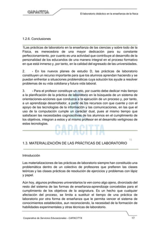 Cooperativa de Servicios Educacionales - CAPACITTA 17
El laboratorio didáctico en la enseñanza de la física
1.2.6. Conclusiones
1Las prácticas de laboratorio en la enseñanza de las ciencias y sobre todo de la
Física, es merecedora de una mayor dedicación para su constante
perfeccionamiento, por cuanto es una actividad que contribuye al desarrollo de la
personalidad de los educandos de una manera integral en el proceso formativo
en que está inmerso y, por tanto, en la calidad del egresado de las universidades.
2. - En los nuevos planes de estudio D, las prácticas de laboratorio
constituyen un recurso importante para que los alumnos aprendan haciendo y se
puedan enfrentar a situaciones problemáticas cuya solución los ayude a resolver
problemas de su vida cotidiana y futura vida laboral.
3. - Para el profesor constituye un reto, por cuanto debe dedicar más tiempo
a la planificación de la práctica de laboratorio en la búsqueda de un sistema de
orientaciones-acciones que conduzca a la ejecución de un proceso y, por tanto,
a un aprendizaje desarrollador, a partir de los recursos con que cuente y con el
apoyo de las tecnologías de la información y las comunicaciones, en las que el
uso de la computación cumple un carácter dual, pues al mismo tiempo que
satisfacen las necesidades cognoscitivas de los alumnos en el cumplimiento de
los objetivos, integran a estos y al mismo profesor en el desarrollo vertiginoso de
estas tecnologías.
1.3. MATERIALIZACIÓN DE LAS PRÁCTICAS DE LABORATORIO
Introducción
Las materializaciones de las prácticas de laboratorio siempre han constituido una
problemática dentro de un colectivo de profesores que prefieren las clases
teóricas y las clases prácticas de resolución de ejercicios y problemas con lápiz
y papel.
Aún hoy, algunos profesores universitarios la ven como algo ajeno, divorciado del
resto del sistema de las formas de enseñanza-aprendizaje concebidas para el
cumplimiento de los objetivos de la asignatura. Es un hecho que cualquier
afectación del proceso, se limita a sustituir el tiempo de una práctica de
laboratorio por otra forma de enseñanza que le permita vencer el sistema de
conocimientos establecidos, aun reconociendo, la necesidad de la formación de
habilidades experimentales y otras técnicas de laboratorio.
 