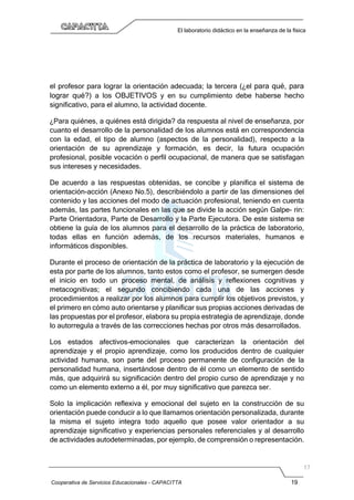 Cooperativa de Servicios Educacionales - CAPACITTA 19
El laboratorio didáctico en la enseñanza de la física
el profesor para lograr la orientación adecuada; la tercera (¿el para qué, para
lograr qué?) a los OBJETIVOS y en su cumplimiento debe haberse hecho
significativo, para el alumno, la actividad docente.
¿Para quiénes, a quiénes está dirigida? da respuesta al nivel de enseñanza, por
cuanto el desarrollo de la personalidad de los alumnos está en correspondencia
con la edad, el tipo de alumno (aspectos de la personalidad), respecto a la
orientación de su aprendizaje y formación, es decir, la futura ocupación
profesional, posible vocación o perfil ocupacional, de manera que se satisfagan
sus intereses y necesidades.
De acuerdo a las respuestas obtenidas, se concibe y planifica el sistema de
orientación-acción (Anexo No.5), describiéndolo a partir de las dimensiones del
contenido y las acciones del modo de actuación profesional, teniendo en cuenta
además, las partes funcionales en las que se divide la acción según Galpe- rin:
Parte Orientadora, Parte de Desarrollo y la Parte Ejecutora. De este sistema se
obtiene la guía de los alumnos para el desarrollo de la práctica de laboratorio,
todas ellas en función además, de los recursos materiales, humanos e
informáticos disponibles.
Durante el proceso de orientación de la práctica de laboratorio y la ejecución de
esta por parte de los alumnos, tanto estos como el profesor, se sumergen desde
el inicio en todo un proceso mental, de análisis y reflexiones cognitivas y
metacognitivas; el segundo concibiendo cada una de las acciones y
procedimientos a realizar por los alumnos para cumplir los objetivos previstos, y
el primero en cómo auto orientarse y planificar sus propias acciones derivadas de
las propuestas por el profesor, elabora su propia estrategia de aprendizaje, donde
lo autorregula a través de las correcciones hechas por otros más desarrollados.
Los estados afectivos-emocionales que caracterizan la orientación del
aprendizaje y el propio aprendizaje, como los producidos dentro de cualquier
actividad humana, son parte del proceso permanente de configuración de la
personalidad humana, insertándose dentro de él como un elemento de sentido
más, que adquirirá su significación dentro del propio curso de aprendizaje y no
como un elemento externo a él, por muy significativo que parezca ser.
Solo la implicación reflexiva y emocional del sujeto en la construcción de su
orientación puede conducir a lo que llamamos orientación personalizada, durante
la misma el sujeto integra todo aquello que posee valor orientador a su
aprendizaje significativo y experiencias personales referenciales y al desarrollo
de actividades autodeterminadas, por ejemplo, de comprensión o representación.
 