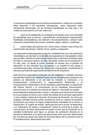 Cooperativa de Servicios Educacionales - CAPACITTA 24
El laboratorio didáctico en la enseñanza de la física
La estructura metodológica de la práctica de laboratorio a utilizar por el profesor
debe responder a las siguientes interrogantes, cuyas respuestas están
íntimamente relacionadas con las funciones identificadas en cada caso y los
niveles de acercamiento a la vida, estas son:
1. - ¿Qué se ha establecido en el programa de estudio como una necesidad
de aprendizaje para el alumno: ¿conocimientos (comprobación experimental),
habilidades (manipulativas y de medición o de procesamiento) o ambas? (esto
incluye los componentes del proceso: problema, objeto, objetivo y contenido)
2. - ¿Cómo lograr que aprenda una u otras cosas o ambas? (esto incluye los
componentes del proceso: método, forma, medios y evaluación).
Las respuestas a tales preguntas conducen o predeterminan una u otra estructura
metodológica, por ejemplo, la tradicional, las propuestas en este epígrafe u otras
que se tratan o definen en está módulo. Dada estas condiciones, el profesor debe
concebir su estructura externa, es decir, las partes o fases que la caracterizan y
en este caso, ya desde el primer momento se asumió que la práctica de
laboratorio es una actividad que se organiza y se imparte en tres partes o
momentos esenciales: Introducción, Desarrollo y Conclusiones, constituyendo la
estructura principal de organización de esta forma de enseñanza.
Esta estructura organizativa concuerda con las categorías o unidades comunes
que plantean Kaloshina y Kevlishvili acerca de los elementos que componen una
práctica de laboratorio, y en las que se incluyen, la motivación y la
fundamentación (Introducción), la experimentación (Desarrollo) y el
procesamiento e interpretación de los resultados experimentales, la elaboración
del Informe Técnico y la comunicación de los resultados (Conclusiones),
estructura que no contradice los criterios de Galperin, “que estas son partes
funcionales de la estructura de la acción”, indicadas en la Teoría de la Actividad,
en la que destaca la acción como unidad del análisis de la actividad cognoscitiva
y como eslabón central de la dirección del proceso de formación, así como que
cualquier actividad humana puede considerarse como un original microsistema
de dirección que incluye “el órgano dirigente”(parte orientadora de la acción, la
introducción), el “órgano de trabajo” (parte ejecutora de la acción, el desarrollo),
y el “mecanismo de rastreo y comparación” (parte de control de la acción, las
conclusiones), de estos argumentos se puede concluir que la orientación es la
actividad fundamental para lograr un proceso de asimilación eficiente en la
práctica de laboratorio y es obvio que este proceso tiene que estar determinado
por una serie de etapas que dirijan las acciones lógicas de los alumnos hacia el
fin predeterminado, desconocido para ellos.
 