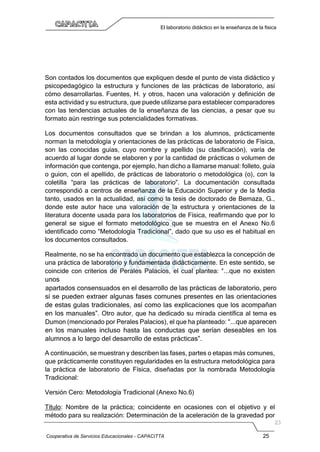 Cooperativa de Servicios Educacionales - CAPACITTA 25
El laboratorio didáctico en la enseñanza de la física
Son contados los documentos que expliquen desde el punto de vista didáctico y
psicopedagógico la estructura y funciones de las prácticas de laboratorio, así
cómo desarrollarlas. Fuentes, H. y otros, hacen una valoración y definición de
esta actividad y su estructura, que puede utilizarse para establecer comparadores
con las tendencias actuales de la enseñanza de las ciencias, a pesar que su
formato aún restringe sus potencialidades formativas.
Los documentos consultados que se brindan a los alumnos, prácticamente
norman la metodología y orientaciones de las prácticas de laboratorio de Física,
son las conocidas guías, cuyo nombre y apellido (su clasificación), varía de
acuerdo al lugar donde se elaboren y por la cantidad de prácticas o volumen de
información que contenga, por ejemplo, han dicho a llamarse manual: folleto, guía
o guion, con el apellido, de prácticas de laboratorio o metodológica (o), con la
coletilla “para las prácticas de laboratorio”. La documentación consultada
correspondió a centros de enseñanza de la Educación Superior y de la Media
tanto, usados en la actualidad, así como la tesis de doctorado de Bemaza, G.,
donde este autor hace una valoración de la estructura y orientaciones de la
literatura docente usada para los laboratorios de Física, reafirmando que por lo
general se sigue el formato metodológico que se muestra en el Anexo No.6
identificado como “Metodología Tradicional”, dado que su uso es el habitual en
los documentos consultados.
Realmente, no se ha encontrado un documento que establezca la concepción de
una práctica de laboratorio y fundamentada didácticamente. En este sentido, se
coincide con criterios de Perales Palacios, el cual plantea: “...que no existen
unos
apartados consensuados en el desarrollo de las prácticas de laboratorio, pero
sí se pueden extraer algunas fases comunes presentes en las orientaciones
de estas gulas tradicionales, así como las explicaciones que los acompañan
en los manuales”. Otro autor, que ha dedicado su mirada científica al tema es
Dumon (mencionado por Perales Palacios), el que ha planteado: “...que aparecen
en los manuales incluso hasta las conductas que serían deseables en los
alumnos a lo largo del desarrollo de estas prácticas”.
A continuación, se muestran y describen las fases, partes o etapas más comunes,
que prácticamente constituyen regularidades en la estructura metodológica para
la práctica de laboratorio de Física, diseñadas por la nombrada Metodología
Tradicional:
Versión Cero: Metodología Tradicional (Anexo No.6)
Título: Nombre de la práctica; coincidente en ocasiones con el objetivo y el
método para su realización: Determinación de la aceleración de la gravedad por
 