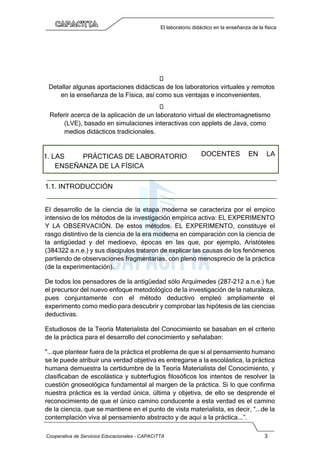 Cooperativa de Servicios Educacionales - CAPACITTA 3
El laboratorio didáctico en la enseñanza de la física

Detallar algunas aportaciones didácticas de los laboratorios virtuales y remotos
en la enseñanza de la Física, así como sus ventajas e inconvenientes.

Referir acerca de la aplicación de un laboratorio virtual de electromagnetismo
(LVE), basado en simulaciones interactivas con applets de Java, como
medios didácticos tradicionales.
1. LAS PRÁCTICAS DE LABORATORIO
ENSEÑANZA DE LA FÍSICA
DOCENTES EN LA
1.1. INTRODUCCIÓN
El desarrollo de la ciencia de la etapa moderna se caracteriza por el empico
intensivo de los métodos de la investigación empírica activa: EL EXPERIMENTO
Y LA OBSERVACIÓN. De estos métodos, EL EXPERIMENTO, constituye el
rasgo distintivo de la ciencia de la era moderna en comparación con la ciencia de
la antigüedad y del medioevo, épocas en las que, por ejemplo, Aristóteles
(384322 a.n.e.) y sus discípulos trataron de explicar las causas de los fenómenos
partiendo de observaciones fragmentarias, con pleno menosprecio de la práctica
(de la experimentación).
De todos los pensadores de la antigüedad sólo Arquímedes (287-212 a.n.e.) fue
el precursor del nuevo enfoque metodológico de la investigación de la naturaleza,
pues conjuntamente con el método deductivo empleó ampliamente el
experimento como medio para descubrir y comprobar las hipótesis de las ciencias
deductivas.
Estudiosos de la Teoría Materialista del Conocimiento se basaban en el criterio
de la práctica para el desarrollo del conocimiento y señalaban:
"...que plantear fuera de la práctica el problema de que si al pensamiento humano
se le puede atribuir una verdad objetiva es entregarse a la escolástica, la práctica
humana demuestra la certidumbre de la Teoría Materialista del Conocimiento, y
clasificaban de escolástica y subterfugios filosóficos los intentos de resolver la
cuestión gnoseológica fundamental al margen de la práctica. Si lo que confirma
nuestra práctica es la verdad única, última y objetiva, de ello se desprende el
reconocimiento de que el único camino conducente a esta verdad es el camino
de la ciencia, que se mantiene en el punto de vista materialista, es decir, “...de la
contemplación viva al pensamiento abstracto y de aquí a la práctica...”.
 