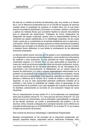 Cooperativa de Servicios Educacionales - CAPACITTA 30
El laboratorio didáctico en la enseñanza de la física
Se trata de un modelo de práctica de laboratorio real, muy similar a la Versión
No.3, con la diferencia fundamental que en el COLAB los equipos de alumnos
creados tienen la posibilidad de proponer el modelo físico con el cual darán
solución al problema identificado y formulado, lo conciben, diseñan y construyen
y aplican los métodos físicos que consideren faciliten la solución del problema
para el desarrollo del experimento. Trabajarán de forma colaborativa los
integrantes del equipo mostrando valores como la responsabilidad durante el
venciendo las etapas establecidas en la metodología propuesta, de las cuales
rinden cuenta de su cumplimiento en el período establecido para su ejecución y
culminación. Al final, todos los equipos exponen en sesión plenaria los resultados
obtenidos que convergen a la solución de un mismo problema, pero por modelos
y métodos físicos diferentes, lo cual facilita la contrastación de las diferentes
soluciones propuestas.
Lo alumnos deben buscar recursos que se ajusten a sus necesidades poniendo
a su disposición con los que cuenta el laboratorio, como resultan los instrumentos
de medición y otros accesorios. Es una actividad de mayor independencia y
creatividad respecto a la Versión No.3, en esta oportunidad se desarrolla un
mayor por ciento de acciones propias del modo de actuación profesional, incluso,
una mayor explotación de los recursos informáticos, de las Tecnologías de la
Información y las Comunicaciones, la interrelación con un número mayor de
fuentes de información y la visita a lugares especializados relacionados con la
profesión. Es de destacar que la etapa de comunicación de los resultados, resulta
de gran valor para el aprendizaje de los alumnos, pues esta se realiza en sesión
plenaria a diferencia de la Versión No.3, donde se evalúa a cada equipo por
separado, ya que en esta oportunidad participan profesores invitados de la
profesión y que tienen la posibilidad de indagar sobre el aprendizaje de los
conocimientos de la profesión cuyo valor agregado de la práctica de laboratorio
ha facilitado, prácticamente se convierte en una evaluación integral de varias
disciplinas.
Para la materialización de esta versión N°.4, se ha elaborado una metodología
tanto para el profesor (Anexo N°.11), como para los alumnos (Anexo N°.12), que
deben conocer con anterioridad), que es extensible o generalizable a cualquiera
de las demás versiones, en cuanto a procedimientos del profesor y de los
alumnos: Antes, Durante y Después de la actividad tomando como referencia la
actividad fundamental que es el EXPERIMENTO. En el Anexo N°.15 se muestra
la lógica de actuación del proceso.
Otra variante de estructura metodológica: Laboratorios Programados
Basados principalmente en los principios de la instrucción programada, por
ejemplo: pequeñas etapas, respuestas activas, verificación inmediata, ritmo
 