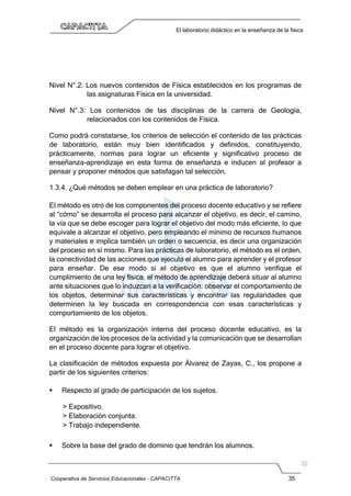 Cooperativa de Servicios Educacionales - CAPACITTA 35
El laboratorio didáctico en la enseñanza de la física
Nivel N°.2: Los nuevos contenidos de Física establecidos en los programas de
las asignaturas Física en la universidad.
Nivel N°.3: Los contenidos de las disciplinas de la carrera de Geología,
relacionados con los contenidos de Física.
Como podrá constatarse, los criterios de selección el contenido de las prácticas
de laboratorio, están muy bien identificados y definidos, constituyendo,
prácticamente, normas para lograr un eficiente y significativo proceso de
enseñanza-aprendizaje en esta forma de enseñanza e inducen al profesor a
pensar y proponer métodos que satisfagan tal selección.
1.3.4. ¿Qué métodos se deben emplear en una práctica de laboratorio?
El método es otro de los componentes del proceso docente educativo y se refiere
al “cómo” se desarrolla el proceso para alcanzar el objetivo, es decir, el camino,
la vía que se debe escoger para lograr el objetivo del modo más eficiente, lo que
equivale a alcanzar el objetivo, pero empleando el mínimo de recursos humanos
y materiales e implica también un orden o secuencia, es decir una organización
del proceso en sí mismo. Para las prácticas de laboratorio, el método es el orden,
la conectividad de las acciones que ejecuta el alumno para aprender y el profesor
para enseñar. De ese modo si el objetivo es que el alumno verifique el
cumplimiento de una ley física, el método de aprendizaje deberá situar al alumno
ante situaciones que lo induzcan a la verificación: observar el comportamiento de
los objetos, determinar sus características y encontrar las regularidades que
determinen la ley buscada en correspondencia con esas características y
comportamiento de los objetos.
El método es la organización interna del proceso docente educativo, es la
organización de los procesos de la actividad y la comunicación que se desarrollan
en el proceso docente para lograr el objetivo.
La clasificación de métodos expuesta por Álvarez de Zayas, C., los propone a
partir de los siguientes criterios:
 Respecto al grado de participación de los sujetos.
> Expositivo.
> Elaboración conjunta.
> Trabajo independiente.
 Sobre la base del grado de dominio que tendrán los alumnos.
 