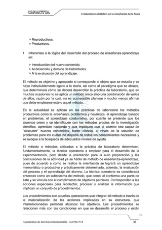 Cooperativa de Servicios Educacionales - CAPACITTA 36
El laboratorio didáctico en la enseñanza de la física
> Reproductivos.
> Productivos.
 Inherentes a la lógica del desarrollo del proceso de enseñanza-aprendizaje
en:
> Introducción del nuevo contenido.
> Al desarrollo y domino de habilidades.
> A la evaluación del aprendizaje.
El método es objetivo y apropiado si corresponde al objeto que se estudia y se
haya indisolublemente ligado a la teoría, así como al paradigma que se abrace,
que determinará cómo se deberá desarrollar la práctica de laboratorio, que en
muchas ocasiones no se aplica un método único sino una combinación de varios
de ellos, razón por la cual, no es aconsejable plantear y mucho menos afirmar
que debe emplearse este o aquel método.
En la actualidad se aplican en las prácticas de laboratorio los métodos
productivos como la enseñanza problémica y heurística, el aprendizaje basado
en problemas, el aprendizaje colaborativo, por cuanto se pretende que los
alumnos creen y se identifiquen con los métodos propios de la investigación
científica, aprendan haciendo y que impliquen que el alumno sea capaz de
“descubrir” nuevos contenidos, hacer ciencia, a través de la solución de
problemas para los cuales no dispone de todos los conocimientos necesarios y
se avoque a la búsqueda de adecuados niveles de ayuda.
El método o métodos aplicados a la práctica de laboratorio determinan,
fundamentalmente, la técnica operatoria a emplear para el desarrollo de la
experimentación, pero desde la orientación para la auto preparación y las
conclusiones de la actividad ya se habla de método de enseñanza-aprendizaje,
pues de acuerdo a como se realice la orientación se logrará un aprendizaje
memorístico o productivo y prácticamente determinada, además, la evaluación
del proceso y el aprendizaje del alumno. La técnica operatoria es considerada
entonces como un subsistema del método, que como tal conforma una parte de
éste y se vincula con el cumplimiento de objetivos parciales. Corresponden a las
acciones especiales para recolectar, procesar y analizar la información que
implican un conjunto de procedimientos.
Los procedimientos son aquellas operaciones que integran el método a través de
la materialización de las acciones implicadas en su estructura, que
interrelacionadas permiten alcanzar los objetivos. Los procedimientos se
relacionan más con las condiciones en que se desarrolla el proceso y están
 