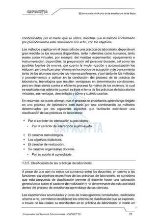 Cooperativa de Servicios Educacionales - CAPACITTA 37
El laboratorio didáctico en la enseñanza de la física
condicionados por el medio que se utiliza, mientras que el método conformado
por procedimientos está relacionado con el fin, con los objetivos.
Los métodos a aplicar en el desarrollo de una práctica de laboratorio, depende en
gran medida de los recursos disponibles, tanto materiales como humanos, tanto
reales como virtuales, por ejemplo: del montaje experimental, equipamiento e
instrumentación disponibles, la preparación del personal docente, así como las
posibles fuentes de errores, por cuanto la modernización y automatización los
reducen, pero implican una reforma en los modos de actuación y de pensamiento
tanto de los alumnos como de los mismos profesores, y por tanto de los métodos
y procedimientos a aplicar en la conducción del proceso de la práctica de
laboratorio, tecnologías que resultan ventajosas en determinadas condiciones,
pero en otras atenta contra el eficiente proceso formativo de los alumnos, lo cual
se explicará más adelante cuando se trate el tema de las prácticas de laboratorios
virtuales, sus ventajas, desventajas y cómo y cuándo usarlas.
En resumen, se puede afirmar, que el proceso de enseñanza-aprendizaje dirigido
en una práctica de laboratorio está dado por una combinación de métodos
determinados por los siguientes aspectos que facilitarán establecer una
clasificación de las prácticas de laboratorio:
 Por el carácter de interacción sujeto-objeto
• Por el carácter de interacción sujeto-sujeto
 El carácter metodológico.
 Los objetivos didácticos.
 El carácter de realización.
 Su carácter organizativo docente.
• Por su aporte al aprendizaje
1.3.5. Clasificación de las prácticas de laboratorio
A pesar de que aún no existe un consenso entre los docentes, en cuanto a las
funciones y/u objetivos específicos de las prácticas de laboratorio, se considera
que esta propuesta de clasificación permite al docente hacer una valoración
generalizada sobre el carácter de realización y rol determinante de esta actividad
dentro del proceso de enseñanza-aprendizaje de las ciencias.
Las experiencias acumuladas y otras de investigadores consultados, dedicados
al tema o no, permitieron establecer los criterios de clasificación que se exponen,
a través de los cuales se manifiesten en la práctica de laboratorio: el modo en
 