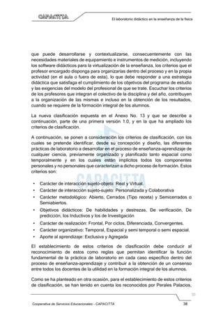 Cooperativa de Servicios Educacionales - CAPACITTA 38
El laboratorio didáctico en la enseñanza de la física
que puede desarrollarse y contextualizarse, consecuentemente con las
necesidades materiales de equipamiento e instrumentos de medición, incluyendo
los software didácticos para la virtualización de la enseñanza, los criterios que el
profesor encargado disponga para organizarías dentro del proceso y en la propia
actividad (en el aula o fuera de esta), lo que debe responder a una estrategia
didáctica que satisfaga el cumplimiento de los objetivos del programa de estudio
y las exigencias del modelo del profesional de que se trate. Escuchar los criterios
de los profesores que integran el colectivo de la disciplina y del año, contribuyen
a la organización de las mismas e incluso en la obtención de los resultados,
cuando se requiere de la formación integral de los alumnos.
La nueva clasificación expuesta en el Anexo No. 13 y que se describe a
continuación, parte de una primera versión 1.0, y en la que ha ampliado los
criterios de clasificación.
A continuación, se ponen a consideración los criterios de clasificación, con los
cuales se pretende identificar, desde su concepción y diseño, las diferentes
prácticas de laboratorio a desarrollar en el proceso de enseñanza-aprendizaje de
cualquier ciencia, previamente organizado y planificado tanto espacial como
temporalmente y en los cuales están implícitos todos los componentes
personales y no personales que caracterizan a dicho proceso de formación. Estos
criterios son:
• Carácter de interacción sujeto-objeto: Real y Virtual.
• Carácter de interacción sujeto-sujeto: Personalizada y Colaborativa
• Carácter metodológico: Abierto, Cerrados (Tipo receta) y Semicerrados o
Semiabiertos.
• Objetivos didácticos: De habilidades y destrezas, De verificación, De
predicción, los Inductivos y los de Investigación
• Carácter de realización: Frontal, Por ciclos, Diferenciada, Convergentes.
• Carácter organizativo: Temporal, Espacial y semi temporal o semi espacial.
• Aporte al aprendizaje: Exclusiva y Agregada
El establecimiento de estos criterios de clasificación debe conducir al
reconocimiento de estos como reglas que permitan identificar la función
fundamental de la práctica de laboratorio en cada caso específico dentro del
proceso de enseñanza-aprendizaje y contribuir a la obtención de un consenso
entre todos los docentes de la utilidad en la formación integral de los alumnos.
Como se ha planteado en otra ocasión, para el establecimiento de estos criterios
de clasificación, se han tenido en cuenta los reconocidos por Perales Palacios,
 