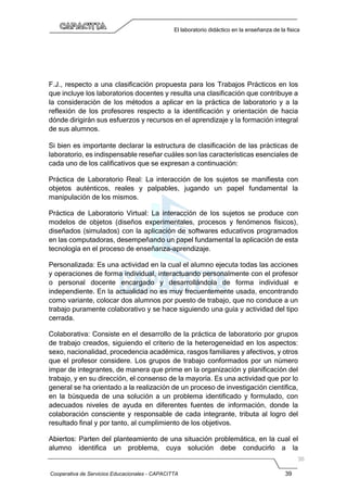 Cooperativa de Servicios Educacionales - CAPACITTA 39
El laboratorio didáctico en la enseñanza de la física
F.J., respecto a una clasificación propuesta para los Trabajos Prácticos en los
que incluye los laboratorios docentes y resulta una clasificación que contribuye a
la consideración de los métodos a aplicar en la práctica de laboratorio y a la
reflexión de los profesores respecto a la identificación y orientación de hacia
dónde dirigirán sus esfuerzos y recursos en el aprendizaje y la formación integral
de sus alumnos.
Si bien es importante declarar la estructura de clasificación de las prácticas de
laboratorio, es indispensable reseñar cuáles son las características esenciales de
cada uno de los calificativos que se expresan a continuación:
Práctica de Laboratorio Real: La interacción de los sujetos se manifiesta con
objetos auténticos, reales y palpables, jugando un papel fundamental la
manipulación de los mismos.
Práctica de Laboratorio Virtual: La interacción de los sujetos se produce con
modelos de objetos (diseños experimentales, procesos y fenómenos físicos),
diseñados (simulados) con la aplicación de softwares educativos programados
en las computadoras, desempeñando un papel fundamental la aplicación de esta
tecnología en el proceso de enseñanza-aprendizaje.
Personalizada: Es una actividad en la cual el alumno ejecuta todas las acciones
y operaciones de forma individual, interactuando personalmente con el profesor
o personal docente encargado y desarrollándola de forma individual e
independiente. En la actualidad no es muy frecuentemente usada, encontrando
como variante, colocar dos alumnos por puesto de trabajo, que no conduce a un
trabajo puramente colaborativo y se hace siguiendo una guía y actividad del tipo
cerrada.
Colaborativa: Consiste en el desarrollo de la práctica de laboratorio por grupos
de trabajo creados, siguiendo el criterio de la heterogeneidad en los aspectos:
sexo, nacionalidad, procedencia académica, rasgos familiares y afectivos, y otros
que el profesor considere. Los grupos de trabajo conformados por un número
impar de integrantes, de manera que prime en la organización y planificación del
trabajo, y en su dirección, el consenso de la mayoría. Es una actividad que por lo
general se ha orientado a la realización de un proceso de investigación científica,
en la búsqueda de una solución a un problema identificado y formulado, con
adecuados niveles de ayuda en diferentes fuentes de información, donde la
colaboración consciente y responsable de cada integrante, tributa al logro del
resultado final y por tanto, al cumplimiento de los objetivos.
Abiertos: Parten del planteamiento de una situación problemática, en la cual el
alumno identifica un problema, cuya solución debe conducirlo a la
 