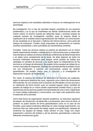 Cooperativa de Servicios Educacionales - CAPACITTA 41
El laboratorio didáctico en la enseñanza de la física
alumnos respecto a los resultados obtenidos e induzca a la metacognición en el
aprendizaje.
De investigación: Es un tipo de actividad integral, precedida de una situación
problemática y en la que se manifiestan las demás clasificaciones dentro del
mismo criterio. El alumno transita por diferentes fases y acciones propias de
cualquier proceso de investigación científica, pues se propicia desde la
exploración de la realidad hasta la generalización del método y la comunicación
de los resultados en la discusión y defensa del informe técnico, como parte del
sistema de evaluación. Pueden surgir propuestas de presentación en eventos
científico estudiantiles u otras actividades de características similares.
Frontales: Todos los alumnos realizan la práctica de laboratorio con el mismo
diseño experimental (modelo y método físico) e instrucciones para su desarrollo.
Casi siempre se realizan al concluir un ciclo de conferencias de determinado tema
y se utiliza como complemento de la teoría. Se debe disponer de todos los
recursos materiales necesarios para equipar varios puestos de trabajo que
satisfagan la cantidad de alumnos y se pueda lograr la independencia de los
alumnos en el trabajo de laboratorio, Se pueden formar equipos de trabajo de un
número razonable de integrantes. Este tipo de actividad permite al profesor iniciar
con una introducción y culminar con conclusiones, ambas de carácter
generalizador. Se pueden utilizar para la inducción y la investigación en
elaboración conjunta, en cooperación.
Por ciclos: El sistema de prácticas de laboratorio se fracciona por subtemas,
según la estructura didáctica del curso, siguiendo como criterio las dimensiones
del contenido, Es una variante ante la situación de dificultades con los recursos y
su realización de forma frontal, pues se necesita equipar menor cantidad de
puestos de trabajo de un mismo diseño experimental (modelo físico) y que las
experiencias de los alumnos pueden ser transmitidas de unos a otros, lográndose
un mayor trabajo colaborativo y comunicativo, una mejor auto preparación para
el desarrollo de la actividad.
Como toda forma de organización docente académica, se estructura siguiendo
las etapas: de introducción, de desarrollo y conclusiones, pero como es obvio, el
profesor no podrá hacerlo de forma generalizadora como en el caso de los
frontales, pues tratará contenidos diferentes en cada montaje experimental. Los
alumnos rotan por cada puesto de trabajo, según una planificación, después de
conformar los equipos de trabajo, hasta concluir el ciclo. Exige una mayor
preparación y dominio del profesor y de los alumnos, garantizando a estos las
diferentes orientaciones (guía).
 