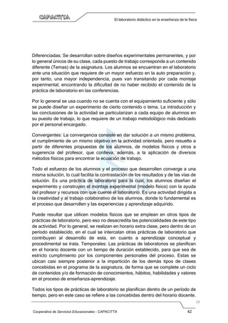 Cooperativa de Servicios Educacionales - CAPACITTA 42
El laboratorio didáctico en la enseñanza de la física
Diferenciadas; Se desarrollan sobre diseños experimentales permanentes, y por
lo general únicos de su clase, cada puesto de trabajo corresponde a un contenido
diferente (Temas) de la asignatura. Los alumnos se encuentran en el laboratorio
ante una situación que requiere de un mayor esfuerzo en la auto preparación y,
por tanto, una mayor independencia, pues van transitando por cada montaje
experimental, encontrando la dificultad de no haber recibido el contenido de la
práctica de laboratorio en las conferencias.
Por lo general se usa cuando no se cuenta con el equipamiento suficiente y sólo
se puede diseñar un experimento de cierto contenido o tema. La introducción y
las conclusiones de la actividad se particularizan a cada equipo de alumnos en
su puesto de trabajo, lo que requiere de un trabajo metodológico más dedicado
por el personal encargado.
Convergentes: La convergencia consiste en dar solución a un mismo problema,
el cumplimiento de un mismo objetivo en la actividad orientada, pero resuelto a
partir de diferentes propuestas de los alumnos, de modelos físicos y otros a
sugerencia del profesor, que conlleva, además, a la aplicación de diversos
métodos físicos para encontrar la ecuación de trabajo.
Todo el esfuerzo de los alumnos y el proceso que desarrollen converge a una
misma solución, lo cual facilita la contrastación de los resultados y de las vías de
solución. Es una práctica de laboratorio para la cual, los alumnos diseñan el
experimento y construyen el montaje experimental (modelo físico) con la ayuda
del profesor y recursos con que cuente el laboratorio. Es una actividad dirigida a
la creatividad y al trabajo colaborativo de los alumnos, donde lo fundamental es
el proceso que desarrollen y las experiencias y aprendizaje adquirido.
Puede resultar que utilicen modelos físicos que se emplean en otros tipos de
prácticas de laboratorio, pero eso no desacredita las potencialidades de este tipo
de actividad. Por lo general, se realizan en horario extra clase, pero dentro de un
período establecido, en el cual se intercalan otras prácticas de laboratorio que
contribuyen al desarrollo de esta, en cuanto a aprendizaje conceptual y
procedimental se trata. Temporales: Las prácticas de laboratorios se planifican
en el horario docente con un tiempo de duración establecido, para que sea de
estricto cumplimiento por los componentes personales del proceso. Estas se
ubican casi siempre posterior a la impartición de los demás tipos de clases
concebidas en el programa de la asignatura, de forma que se complete un ciclo
de contenidos y/o de formación de conocimientos, hábitos, habilidades y valores
en el proceso de enseñanza-aprendizaje.
Todos los tipos de prácticas de laboratorio se planifican dentro de un período de
tiempo, pero en este caso se refiere a las concebidas dentro del horario docente.
 