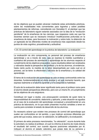 Cooperativa de Servicios Educacionales - CAPACITTA 44
El laboratorio didáctico en la enseñanza de la física
de los objetivos que se pueden alcanzar mediante estas actividades prácticas,
sobre las modalidades más convenientes para lograrlos y sobre posibles
planteamientos de reformas, coincidiendo con González E. al plantear que las
prácticas de laboratorio siguen estando asociados con la idea de la "revolución
pendiente" de la enseñanza de las ciencias, que reaparece cada vez que los
docentes sientan que es necesario introducir modificaciones profundas en la
enseñanza de éstas, para favorecer la motivación y sobre todo, la obtención de
un egresado de los diferentes niveles de enseñanza más capacitado desde los
puntos de vista cognitivo, procedimental y actitudinal.
1.3.6. El control del aprendizaje en la práctica de laboratorio: La evaluación
La evaluación es otro componente no personal del proceso de enseñanza
aprendizaje y es a través de esta, que se expresa la medida cuantitativa y
cualitativa del proceso de asimilación o aprendizaje de los alumnos respecto al
cumplimiento de los objetivos propuestos, cuyos resultados deben ser analizados
y valorados desde la perspectiva del profesor y la de los alumnos, al evidenciar,
hasta cierto punto, la medida de la labor desempeñada por cada cual en el
proceso, así se tiene: la efectividad y eficacia de la enseñanza y la calidad del
aprendizaje.
El tema de la evaluación del aprendizaje es aún un tema controvertido entre los
docentes, fundamentalmente en cómo evaluar y en qué momento hacerlo, que
exprese realmente si el alumno aprende y si ha adquirido la habilidad.
El acto de la evaluación debe tener significado tanto para el profesor como para
el alumno desde perspectivas diferentes, pero con un mismo fin, el cumplimiento
de los objetivos de una asignatura.
Constituye sin lugar a dudas, una preocupación constante de quien tiene la
responsabilidad de concebirla, elaborarla y aplicarla, y esta situación se agudiza
en el caso de la evaluación del aprendizaje conceptual y procedimental en una
práctica de laboratorio, en la que están presentes muchas variables a tener en
cuenta para constatar el estado de desarrollo de los alumnos.
Es necesario aclarar que existen tres procesos de control del aprendizaje que
suelen ser confundidos en tal sentido, y que implican acciones diferentes por
parte del que evalúa, estos son: la valoración, la calificación y la evaluación.
El primero de estos procesos mencionados, “la valoración”, ocurre durante toda
la actividad y la realiza el profesor, el cual no informa al alumno de modo directo
el resultado del control, aun cuando algunas posiciones adoptadas por él,
indiquen al alumno el estado valorativo que posee éste de su persona y
 
