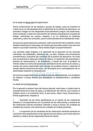 Cooperativa de Servicios Educacionales - CAPACITTA 47
El laboratorio didáctico en la enseñanza de la física
En la etapa de desarrollo del experimento:
Previa conformación de los equipos o grupos de trabajo, pues se mantiene el
criterio de la no individualidad para el desarrollo de la práctica de laboratorio, se
procede a indagar con los integrantes el procedimiento a seguir y las mediciones,
cómo manipular y medir los instrumentos de medición dispuestos en el puesto de
trabajo, priorizando los nuevos, respecto a su no existencia en prácticas
anteriores y sobre los conocidos, para la sistematicidad de la habilidad de medir.
Se busca la oportunidad para cuestionar, sobre la precisión de la medición y otros
detalles necesarios en esta etapa, de manera que se pueda valorar si los alumnos
saben lo que están haciendo y hacia dónde dirigen la experimentación.
Los controles están dirigidos a la valoración de la ejecución de las acciones
orientadas, las habilidades, destrezas, etc., es decir, dirigida a las dimensiones
procedimental y actitudinal del contenido de la práctica de laboratorio, de modo
que se garantice el adecuado enlace de retomo, la regulación del aprendizaje o
proceso de interiorización y de asimilación, a través del cual, el profesor se
informa sobre la marcha del proceso de asimilación de los alumnos (lo valora), y
resulta una buena oportunidad para corregir los posibles errores y estimular el
estado afectivo-emocional de estos, con el empleo de la autorregulación de su
aprendizaje mediante la metacognición.
Al concluir la experimentación se valora la base de datos obtenida, con el objetivo
de detectar a tiempo errores que perjudiquen su procesamiento y resultados
finales.
La etapa de las Conclusiones
Por lo general la realizan fuera del horario docente, extra clase, e implica todo el
procesamiento de la base de datos y la elaboración del informe, que muestra al
profesor previo a la evaluación final, el que revisa, valora, hace correcciones y
brinda sugerencias, respecto a:
1. - Expresión de las cifras significativas en el reporte de las mediciones
directas en correspondencia con la precisión de los instrumentos y exactitud de
las mediciones (valores promedios, estándar y otros) e incluso, las unidades de
medidas de acuerdo a los sistemas de unidades de medida presentes.
2. - La expresión de los resultados de las mediciones indirectas teniendo en
cuenta las cifras significativas en las operaciones de cálculo y en función del error
absoluto y relativo de las magnitudes físicas de interés.
 