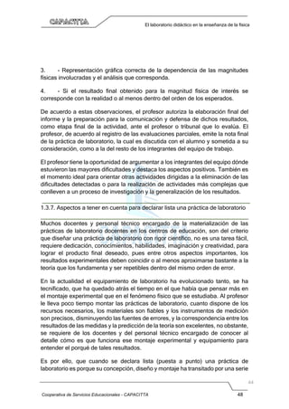 Cooperativa de Servicios Educacionales - CAPACITTA 48
El laboratorio didáctico en la enseñanza de la física
3. - Representación gráfica correcta de la dependencia de las magnitudes
físicas involucradas y el análisis que corresponda.
4. - Si el resultado final obtenido para la magnitud física de interés se
corresponde con la realidad o al menos dentro del orden de los esperados.
De acuerdo a estas observaciones, el profesor autoriza la elaboración final del
informe y la preparación para la comunicación y defensa de dichos resultados,
como etapa final de la actividad, ante el profesor o tribunal que lo evalúa. El
profesor, de acuerdo al registro de las evaluaciones parciales, emite la nota final
de la práctica de laboratorio, la cual es discutida con el alumno y sometida a su
consideración, como a la del resto de los integrantes del equipo de trabajo.
El profesor tiene la oportunidad de argumentar a los integrantes del equipo dónde
estuvieron las mayores dificultades y destaca los aspectos positivos. También es
el momento ideal para orientar otras actividades dirigidas a la eliminación de las
dificultades detectadas o para la realización de actividades más complejas que
conlleven a un proceso de investigación y la generalización de los resultados.
1.3.7. Aspectos a tener en cuenta para declarar lista una práctica de laboratorio
Muchos docentes y personal técnico encargado de la materialización de las
prácticas de laboratorio docentes en los centros de educación, son del criterio
que diseñar una práctica de laboratorio con rigor científico, no es una tarea fácil,
requiere dedicación, conocimientos, habilidades, imaginación y creatividad, para
lograr el producto final deseado, pues entre otros aspectos importantes, los
resultados experimentales deben coincidir o al menos aproximarse bastante a la
teoría que los fundamenta y ser repetibles dentro del mismo orden de error.
En la actualidad el equipamiento de laboratorio ha evolucionado tanto, se ha
tecnificado, que ha quedado atrás el tiempo en el que había que pensar más en
el montaje experimental que en el fenómeno físico que se estudiaba. Al profesor
le lleva poco tiempo montar las prácticas de laboratorio, cuanto dispone de los
recursos necesarios, los materiales son fiables y los instrumentos de medición
son precisos, disminuyendo las fuentes de errores, y la correspondencia entre los
resultados de las medidas y la predicción de la teoría son excelentes, no obstante,
se requiere de los docentes y del personal técnico encargado de conocer al
detalle cómo es que funciona ese montaje experimental y equipamiento para
entender el porqué de tales resultados.
Es por ello, que cuando se declara lista (puesta a punto) una práctica de
laboratorio es porque su concepción, diseño y montaje ha transitado por una serie
 