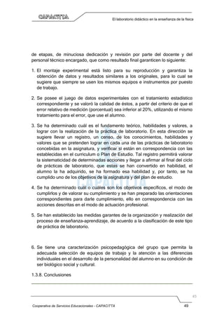 Cooperativa de Servicios Educacionales - CAPACITTA 49
El laboratorio didáctico en la enseñanza de la física
de etapas, de minuciosa dedicación y revisión por parte del docente y del
personal técnico encargado, que como resultado final garanticen lo siguiente:
1. El montaje experimental está listo para su reproducción y garantiza la
obtención de datos y resultados similares a los originales, para lo cual se
sugiere que siempre se usen los mismos equipos e instrumentos por puesto
de trabajo.
2. Se posee el juego de datos experimentales con el tratamiento estadístico
correspondiente y se valoró la calidad de éstos, a partir del criterio de que el
error relativo de medición (porcentual) sea inferior al 20%, utilizando el mismo
tratamiento para el error, que use el alumno.
3. Se ha determinado cuál es el fundamento teórico, habilidades y valores, a
lograr con la realización de la práctica de laboratorio. En esta dirección se
sugiere llevar un registro, un censo, de los conocimientos, habilidades y
valores que se pretenden lograr en cada una de las prácticas de laboratorio
concebidas en la asignatura, y verificar si están en correspondencia con las
establecidas en el curriculum o Plan de Estudio. Tal registro permitirá valorar
la sistematicidad de determinadas acciones y llegar a afirmar al final del ciclo
de prácticas de laboratorio, que estas se han convertido en habilidad, el
alumno la ha adquirido, se ha formado esa habilidad y, por tanto, se ha
cumplido uno de los objetivos de la asignatura y del plan de estudio.
4. Se ha determinado cuál o cuáles son los objetivos específicos, el modo de
cumplirlos y de valorar su cumplimiento y se han preparado las orientaciones
correspondientes para darle cumplimiento, ello en correspondencia con las
acciones descritas en el modo de actuación profesional.
5. Se han establecido las medidas garantes de la organización y realización del
proceso de enseñanza-aprendizaje, de acuerdo a la clasificación de este tipo
de práctica de laboratorio.
6. Se tiene una caracterización psicopedagógica del grupo que permita la
adecuada selección de equipos de trabajo y la atención a las diferencias
individuales en el desarrollo de la personalidad del alumno en su condición de
ser biológico social y cultural.
1.3.8. Conclusiones
 