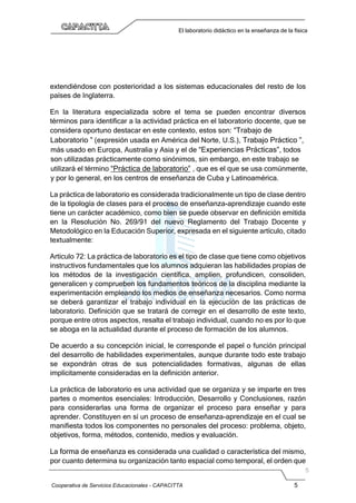Cooperativa de Servicios Educacionales - CAPACITTA 5
El laboratorio didáctico en la enseñanza de la física
extendiéndose con posterioridad a los sistemas educacionales del resto de los
países de Inglaterra.
En la literatura especializada sobre el tema se pueden encontrar diversos
términos para identificar a la actividad práctica en el laboratorio docente, que se
considera oportuno destacar en este contexto, estos son: “Trabajo de
Laboratorio ” (expresión usada en América del Norte, U.S.), Trabajo Práctico ”,
más usado en Europa, Australia y Asia y el de “Experiencias Prácticas”, todos
son utilizadas prácticamente como sinónimos, sin embargo, en este trabajo se
utilizará el término “Práctica de laboratorio” , que es el que se usa comúnmente,
y por lo general, en los centros de enseñanza de Cuba y Latinoamérica.
La práctica de laboratorio es considerada tradicionalmente un tipo de clase dentro
de la tipología de clases para el proceso de enseñanza-aprendizaje cuando este
tiene un carácter académico, como bien se puede observar en definición emitida
en la Resolución No. 269/91 del nuevo Reglamento del Trabajo Docente y
Metodológico en la Educación Superior, expresada en el siguiente artículo, citado
textualmente:
Artículo 72: La práctica de laboratorio es el tipo de clase que tiene como objetivos
instructivos fundamentales que los alumnos adquieran las habilidades propias de
los métodos de la investigación científica, amplíen, profundicen, consoliden,
generalicen y comprueben los fundamentos teóricos de la disciplina mediante la
experimentación empleando los medios de enseñanza necesarios. Como norma
se deberá garantizar el trabajo individual en la ejecución de las prácticas de
laboratorio. Definición que se tratará de corregir en el desarrollo de este texto,
porque entre otros aspectos, resalta el trabajo individual, cuando no es por lo que
se aboga en la actualidad durante el proceso de formación de los alumnos.
De acuerdo a su concepción inicial, le corresponde el papel o función principal
del desarrollo de habilidades experimentales, aunque durante todo este trabajo
se expondrán otras de sus potencialidades formativas, algunas de ellas
implícitamente consideradas en la definición anterior.
La práctica de laboratorio es una actividad que se organiza y se imparte en tres
partes o momentos esenciales: Introducción, Desarrollo y Conclusiones, razón
para considerarlas una forma de organizar el proceso para enseñar y para
aprender. Constituyen en sí un proceso de enseñanza-aprendizaje en el cual se
manifiesta todos los componentes no personales del proceso: problema, objeto,
objetivos, forma, métodos, contenido, medios y evaluación.
La forma de enseñanza es considerada una cualidad o característica del mismo,
por cuanto determina su organización tanto espacial como temporal, el orden que
 