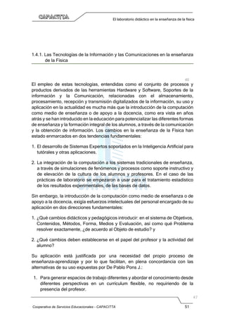 Cooperativa de Servicios Educacionales - CAPACITTA 51
El laboratorio didáctico en la enseñanza de la física
1.4.1. Las Tecnologías de la Información y las Comunicaciones en la enseñanza
de la Física
El empleo de estas tecnologías, entendidas como el conjunto de procesos y
productos derivados de las herramientas Hardware y Software, Soportes de la
información y la Comunicación, relacionadas con el almacenamiento,
procesamiento, recepción y transmisión digitalizados de la información, su uso y
aplicación en la actualidad es mucha más que la introducción de la computación
como medio de enseñanza o de apoyo a la docencia, como era vista en años
atrás y se han introducido en la educación para potencializar las diferentes formas
de enseñanza y la formación integral de los alumnos, a través de la comunicación
y la obtención de información. Los cambios en la enseñanza de la Física han
estado enmarcados en dos tendencias fundamentales:
1. El desarrollo de Sistemas Expertos soportados en la Inteligencia Artificial para
tutórales y otras aplicaciones.
2. La integración de la computación a los sistemas tradicionales de enseñanza,
a través de simulaciones de fenómenos y procesos como soporte instructivo y
de elevación de la cultura de los alumnos y profesores. En el caso de las
prácticas de laboratorio se empezaron a usar para el tratamiento estadístico
de los resultados experimentales, de las bases de datos.
Sin embargo, la introducción de la computación como medio de enseñanza o de
apoyo a la docencia, exigía esfuerzos intelectuales del personal encargado de su
aplicación en dos direcciones fundamentales:
1. ¿Qué cambios didácticos y pedagógicos introducir: en el sistema de Objetivos,
Contenidos, Métodos, Forma, Medios y Evaluación, así como qué Problema
resolver exactamente, ¿de acuerdo al Objeto de estudio? y
2. ¿Qué cambios deben establecerse en el papel del profesor y la actividad del
alumno?
Su aplicación está justificada por una necesidad del propio proceso de
enseñanza-aprendizaje y por lo que facilitan, en plena concordancia con las
alternativas de su uso expuestas por De Pablo Pons J.:
1. Para generar espacios de trabajo diferentes y abordar el conocimiento desde
diferentes perspectivas en un currículum flexible, no requiriendo de la
presencia del profesor.
 