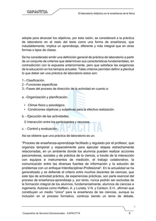Cooperativa de Servicios Educacionales - CAPACITTA 6
El laboratorio didáctico en la enseñanza de la física
adopta para alcanzar los objetivos, por esta razón, se considerará a la práctica
de laboratorio en el resto del texto como una forma de enseñanza, que
indudablemente, implica un aprendizaje, diferente y más integral que en otras
formas o tipos de clases.
Se ha considerado emitir una definición general de práctica de laboratorio a partir
de un conjunto de criterios que determinan sus características fundamentales, en
contradicción con la expuesta anteriormente, pero que satisface las exigencias
de la educación en los tiempos actuales. Tales criterios permiten definir a plenitud
lo que deber ser una práctica de laboratorio estos son:
1.- Clasificación.
2 - Funciones específicas
3.- Fases del proceso de dirección de la actividad en cuanto a:
a. -Organización y planificación.
• Clímax físico y psicológico.
• Condiciones objetivas y subjetivas para la efectiva realización.
b. - Ejecución de las actividades.
 Interacción entre los participantes y recursos.
c. - Control y evaluación.
Así se obtiene que una práctica de laboratorio es un;
“Proceso de enseñanza-aprendizaje facilitado y regulado por el profesor, que
organiza temporal y espacialmente para ejecutar etapas estrechamente
relacionadas, en un ambiente donde los alumnos pueden realizar acciones
psicomotoras, sociales y de práctica de la ciencia, a través de la interacción
con equipos e instrumentos de medición, el trabajo colaborativo, la
comunicación entre las diversas fuentes de información y la solución de
problemas con un enfoque Interdisciplinar-Profesional”. En la actualidad se ha
generalizado y se defiende el criterio entre muchos docentes de ciencias, que
este tipo de actividad práctica, de experiencias prácticas, son parte esencial del
proceso de enseñanza-aprendizaje y, por tanto, nunca podrán ser excluidas de
la formación integral de los alumnos, fundamentalmente, alumnos de ciencias e
ingeniería. Autores como Holftein, A. y Luneta, V.N. y Carlson, E.H., afirman que
constituyen un medio "único" para la enseñanza de las ciencias, aunque su
inclusión en el proceso formativo, continúa siendo un tema de debate,
 