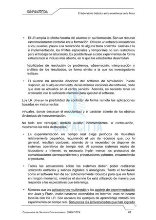 Cooperativa de Servicios Educacionales - CAPACITTA 61
El laboratorio didáctico en la enseñanza de la física
• El LR amplía la oferta horaria del alumno en su formación. Son un recurso
extremadamente rentable en la formación. Ofrecen un refresco instantáneo
a los usuarios, previo a la realización de alguna tarea concreta. Gracias a la
e implementación, los límites espaciales y temporales no son restrictivos
para el trabajo de laboratorio. Es posible llevar a cabo experimentos de forma
estructurada o incluso más abierta, en la que los estudiantes desarrollan
habilidades de resolución de problemas, observación, interpretación y
análisis de los resultados, de forma similar a la que los investigadores
realizan.
• El alumno no necesita disponer del software de simulación. Puede
disponer, en cualquier momento, de las mismas versiones del software, dado
que éste se actualiza en el centro servidor. Además, no necesita tener un
ordenador con la suficiente memoria para ejecutar el software.
Los LR ofrecen la posibilidad de controlar de forma remota las aplicaciones
basadas en instrumentos
virtuales, donde destacan el modularidad y el carácter abierto de los objetos
dinámicos de instrumentación.
No todo son ventajas, también existen inconvenientes. A continuación,
mostramos las más destacadas.
• La experimentación en tiempo real exige períodos de muestreo
relativamente pequeños, requiriendo el uso de recursos que, por lo
general, resultan costosos, además de la necesidad de disponer de
sistemas operativos de tiempo real. Al conectar sistemas reales de
laboratorio a Internet, es necesario imple- mentar los protocolos de
comunicaciones correspondientes y procesadores potentes, encareciendo
el producto.
• Todas las actuaciones sobre los sistemas deben poder realizarse
utilizando entradas y salidas digitales o analógicas. Tanto el hardware
como el software han de ser suficientemente robustos para que no fallen
en ningún momento, mientras el alumno los está utilizando de manera que
responda a las expectativas que éste tenga.
• Mientras que las aplicaciones multimedia y los applets de experimentación
con Java y Flash, están bastante extendidos en Internet, esto no ocurre
todavía con los LR. Son escasos los ejemplos de aprendizaje remoto con
experimentos en tiempo real. Son pocas las Universidades que han logrado
 