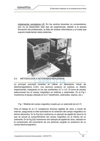 Cooperativa de Servicios Educacionales - CAPACITTA 62
El laboratorio didáctico en la enseñanza de la física
implementar verdaderos LR. En los centros docentes no universitarios,
aún no se desarrollan este tipo de experiencias, debido a la escasa
formación del profesorado, la falta de medios informáticos y el coste que
supone implementar estos sistemas.
2.5. METODOLOGÍA Y ACTIVIDADES REALIZADAS
La principal actividad consistió en utilizar un laboratorio virtual de
electromagnetismo (LVE). Los alumnos pusieron en práctica un diseño
experimental, trabajando en los dos ambientes (LT y LV). El tema de estudio
seleccionado fue el campo magnético en bobinas y solenoides. En la Fig.1
mostramos el equipo utilizado en el LT (teslámetro, solenoides, espiras, etc.).
Fig. 1 Medida del campo magnético creado por un solenoide (en el LT)
Para el trabajo en el I.V, empleamos diversos applets de Java, a través de
internet, asegurando la ínter-actividad en la variación del campo magnético en
dichos elementos. En la Fig.2(a) mostramos un ejemplo de applet de Java en el
que se simula el comportamiento del campo magnético en el interior de un
solenoide. En la Fig.2(b) mostramos otro ejemplo de applet de Java, utilizado en
la comprensión del movimiento de una partícula cargada en presencia de un
campo electromagnético.
 
